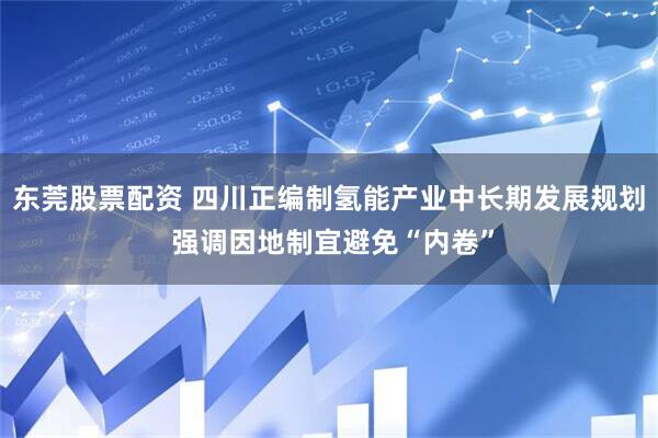 东莞股票配资 四川正编制氢能产业中长期发展规划 强调因地制宜避免“内卷”