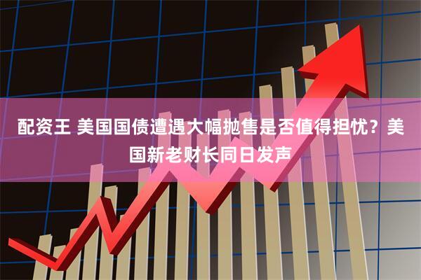 配资王 美国国债遭遇大幅抛售是否值得担忧？美国新老财长同日发声