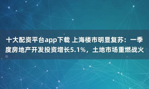 十大配资平台app下载 上海楼市明显复苏：一季度房地产开发投资增长5.1%，土地市场重燃战火