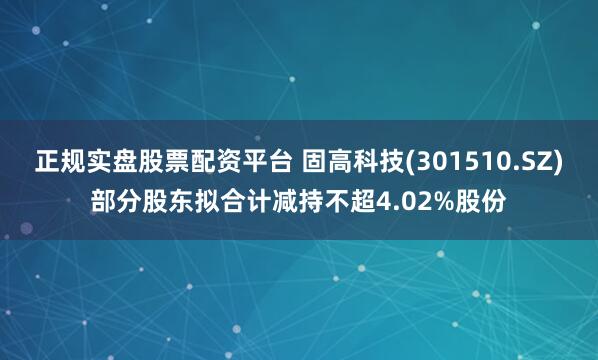 正规实盘股票配资平台 固高科技(301510.SZ)部分股东拟合计减持不超4.02%股份
