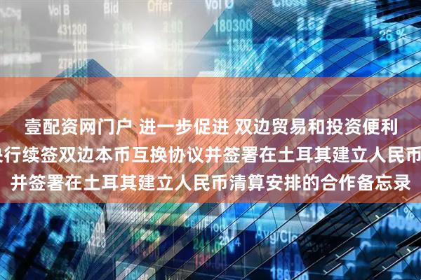 壹配资网门户 进一步促进 双边贸易和投资便利化 中土（耳其）两国央行续签双边本币互换协议并签署在土耳其建立人民币清算安排的合作备忘录