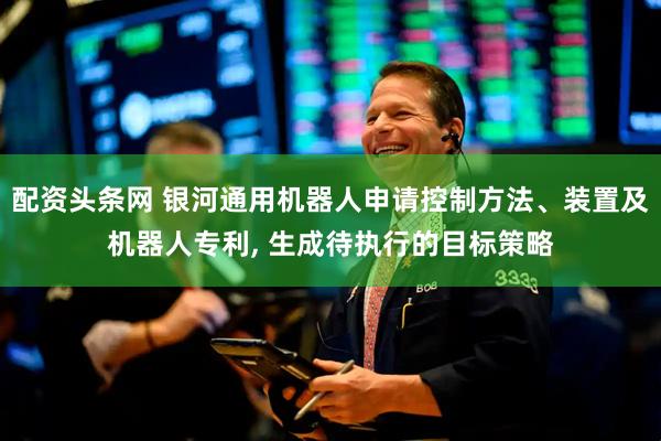 配资头条网 银河通用机器人申请控制方法、装置及机器人专利, 生成待执行的目标策略
