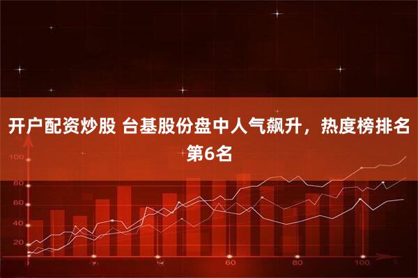 开户配资炒股 台基股份盘中人气飙升，热度榜排名第6名