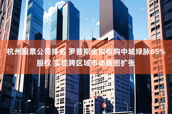 杭州股票公司排名 罗普斯金拟收购中城绿脉65%股权 实现跨区域市场版图扩张