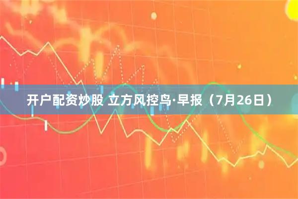 开户配资炒股 立方风控鸟·早报（7月26日）