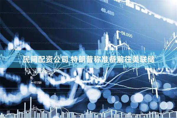 民间配资公司 特朗普称准备前往美联储