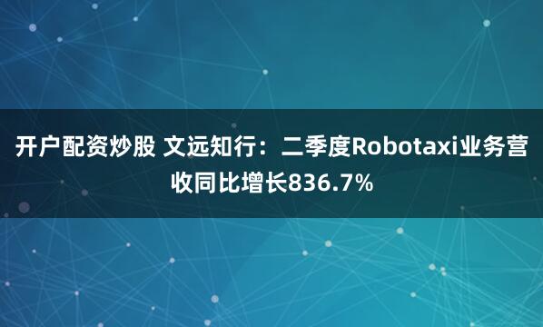 开户配资炒股 文远知行：二季度Robotaxi业务营收同比增长836.7%