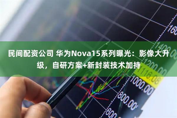 民间配资公司 华为Nova15系列曝光：影像大升级，自研方案+新封装技术加持