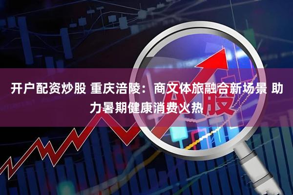 开户配资炒股 重庆涪陵：商文体旅融合新场景 助力暑期健康消费火热