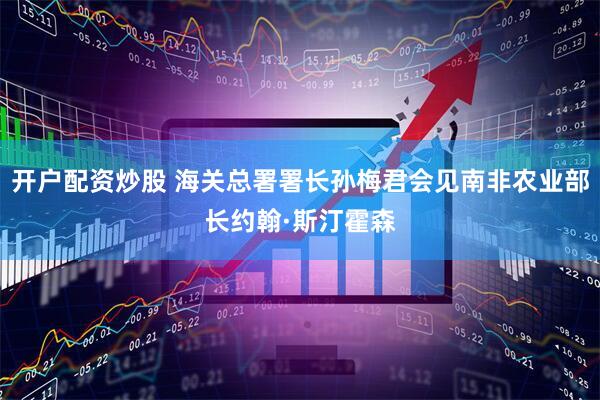 开户配资炒股 海关总署署长孙梅君会见南非农业部长约翰·斯汀霍森
