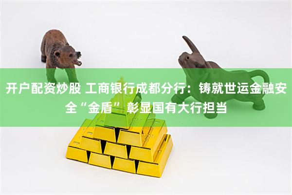开户配资炒股 工商银行成都分行：铸就世运金融安全“金盾” 彰显国有大行担当