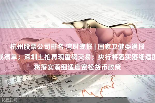 杭州股票公司排名 湾财晚报 | 国家卫健委通报：董某莹伪造成绩单；深圳土拍再现重磅交易；央行将落实落细适度宽松货币政策