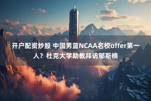 开户配资炒股 中国男篮NCAA名校offer第一人？杜克大学助教拜访郇斯楠