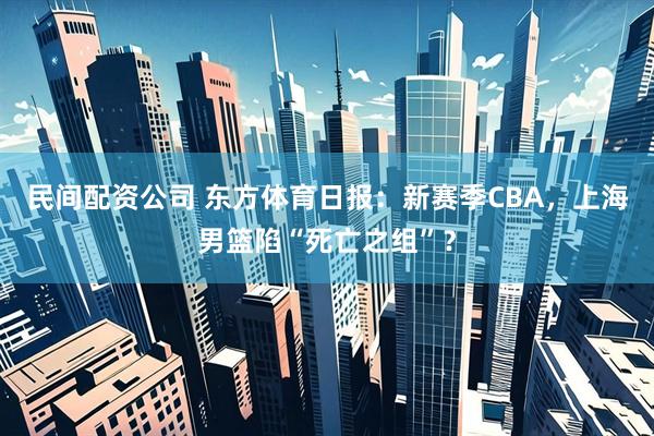 民间配资公司 东方体育日报：新赛季CBA，上海男篮陷“死亡之组”？