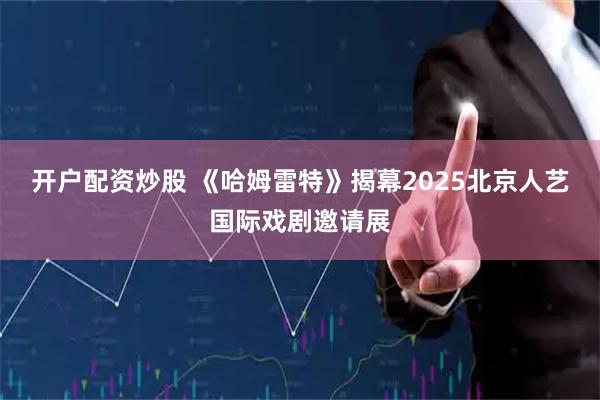 开户配资炒股 《哈姆雷特》揭幕2025北京人艺国际戏剧邀请展