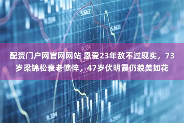 配资门户网官网网站 恩爱23年敌不过现实，73岁梁锦松衰老憔悴，47岁伏明霞仍貌美如花