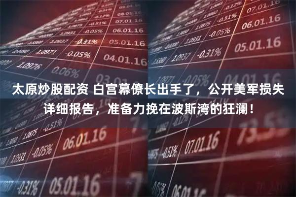 太原炒股配资 白宫幕僚长出手了，公开美军损失详细报告，准备力挽在波斯湾的狂澜！