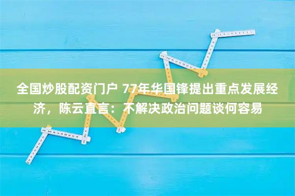 全国炒股配资门户 77年华国锋提出重点发展经济，陈云直言：不解决政治问题谈何容易