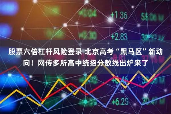 股票六倍杠杆风险登录 北京高考“黑马区”新动向!网传多所高中统招分数线出炉来了