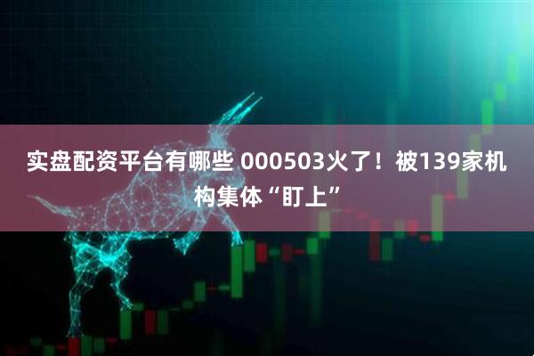 实盘配资平台有哪些 000503火了！被139家机构集体“盯上”