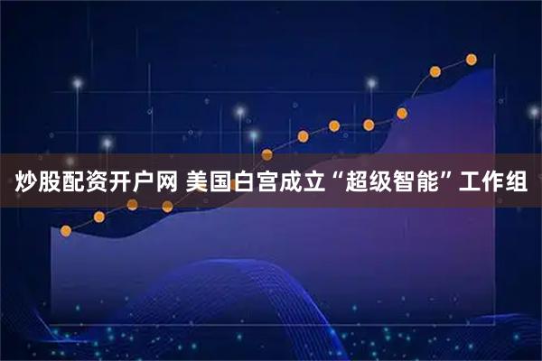 炒股配资开户网 美国白宫成立“超级智能”工作组
