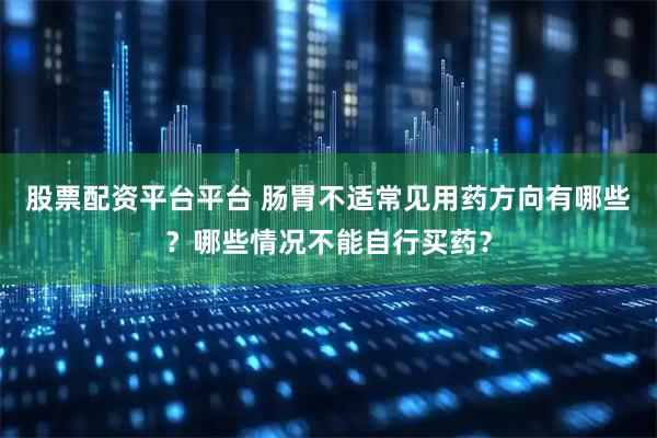 股票配资平台平台 肠胃不适常见用药方向有哪些？哪些情况不能自行买药？