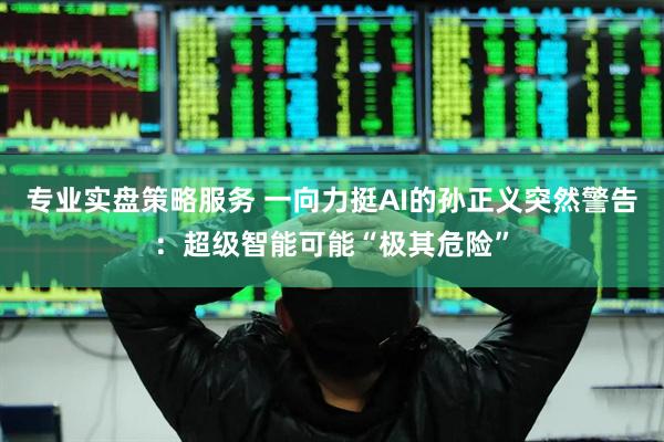 专业实盘策略服务 一向力挺AI的孙正义突然警告：超级智能可能“极其危险”